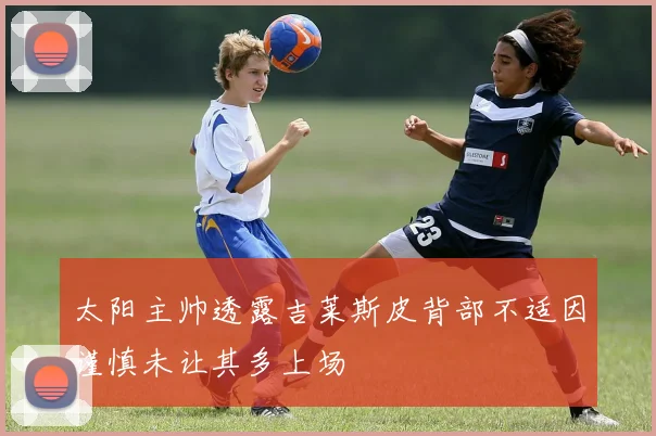 太阳主帅透露吉莱斯皮背部不适因谨慎未让其多上场