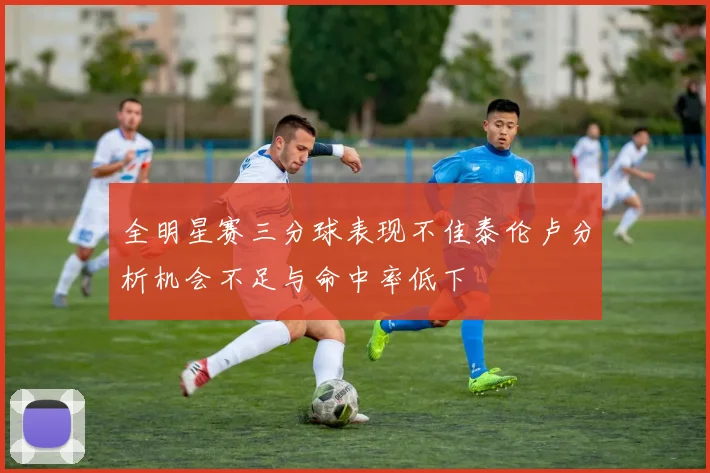 全明星赛三分球表现不佳泰伦卢分析机会不足与命中率低下