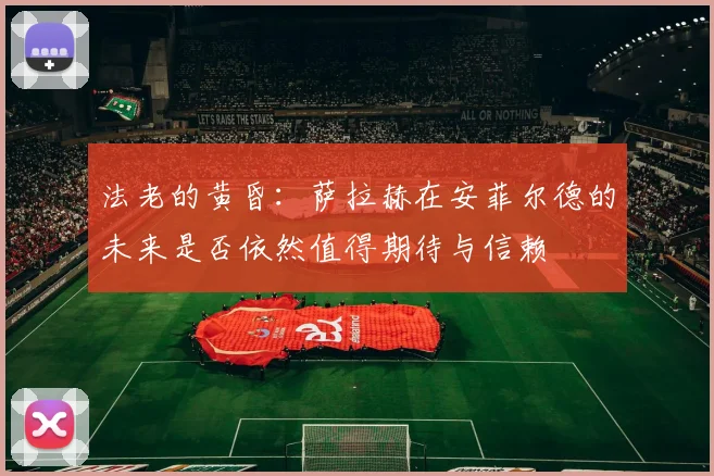法老的黄昏：萨拉赫在安菲尔德的未来是否依然值得期待与信赖