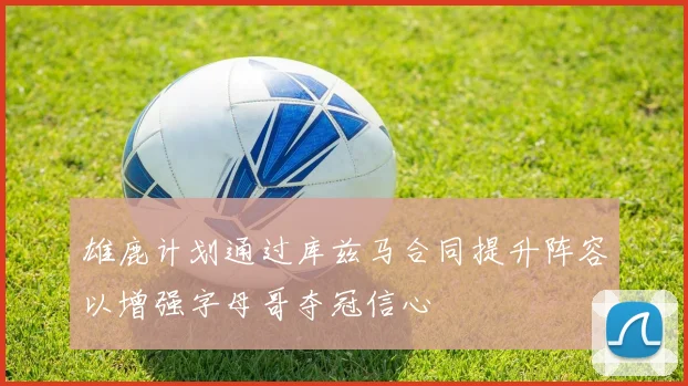 雄鹿计划通过库兹马合同提升阵容以增强字母哥夺冠信心