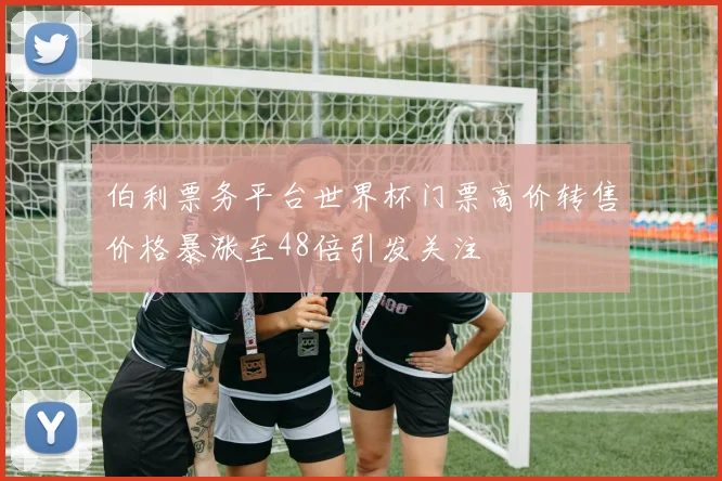 伯利票务平台世界杯门票高价转售价格暴涨至48倍引发关注