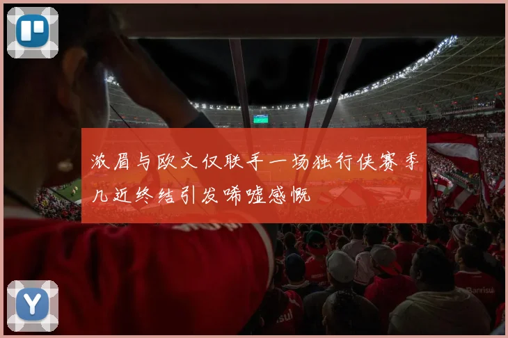 浓眉与欧文仅联手一场独行侠赛季几近终结引发唏嘘感慨