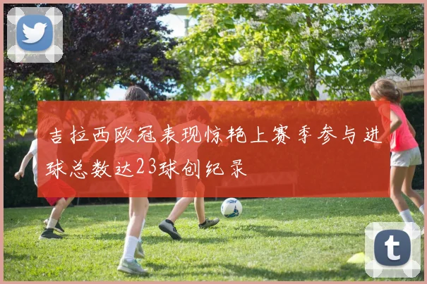 吉拉西欧冠表现惊艳上赛季参与进球总数达23球创纪录