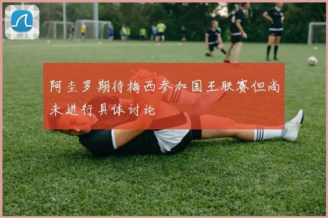 阿圭罗期待梅西参加国王联赛但尚未进行具体讨论
