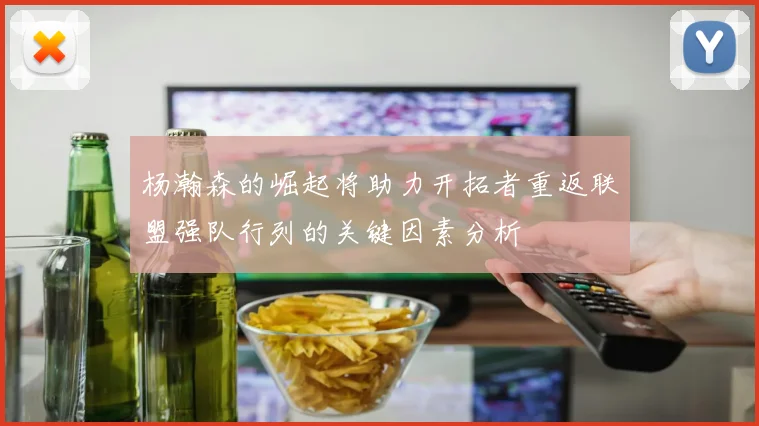 杨瀚森的崛起将助力开拓者重返联盟强队行列的关键因素分析