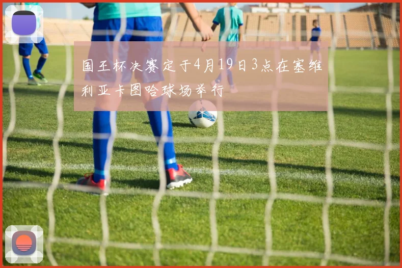 国王杯决赛定于4月19日3点在塞维利亚卡图哈球场举行