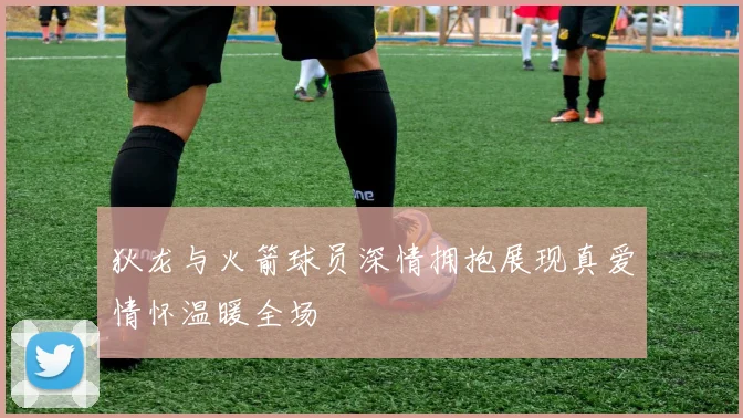狄龙与火箭球员深情拥抱展现真爱情怀温暖全场