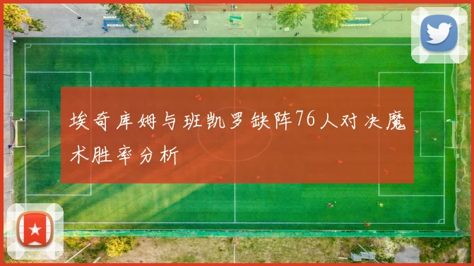 埃奇库姆与班凯罗缺阵76人对决魔术胜率分析