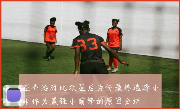 在乔治对比众星后为何最终选择小卡作为最强小前锋的原因分析