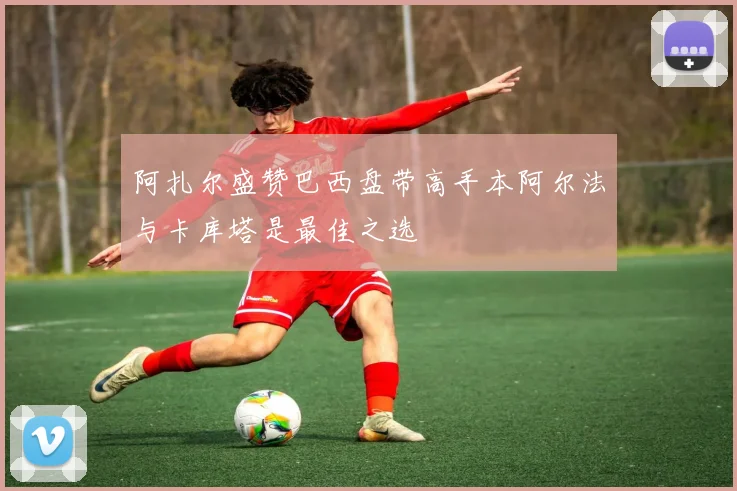 阿扎尔盛赞巴西盘带高手本阿尔法与卡库塔是最佳之选