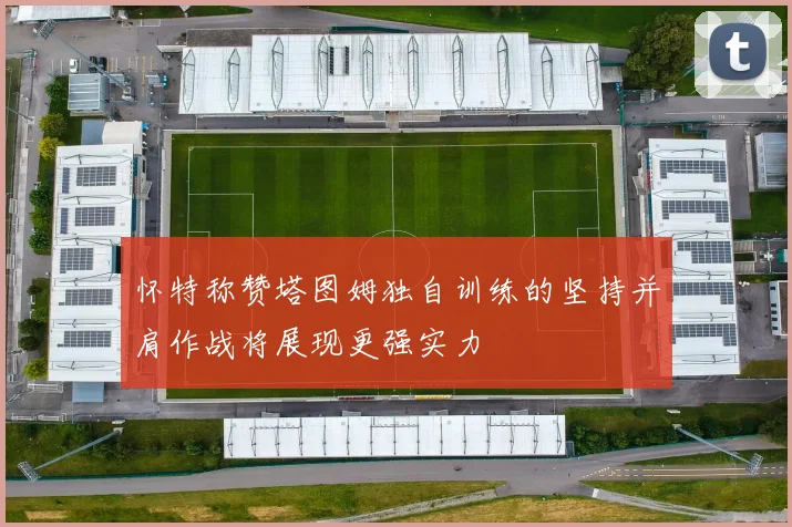 怀特称赞塔图姆独自训练的坚持并肩作战将展现更强实力