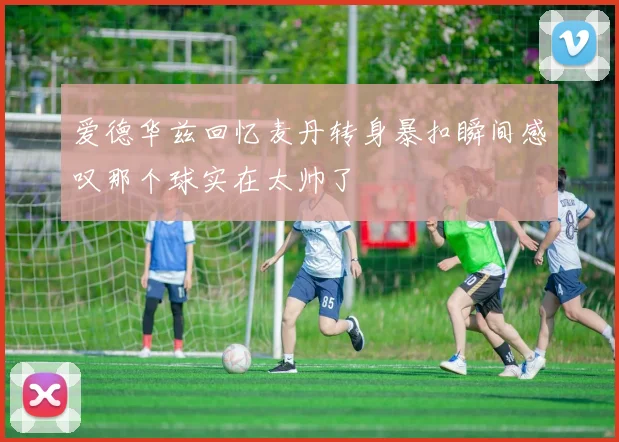 爱德华兹回忆麦丹转身暴扣瞬间感叹那个球实在太帅了