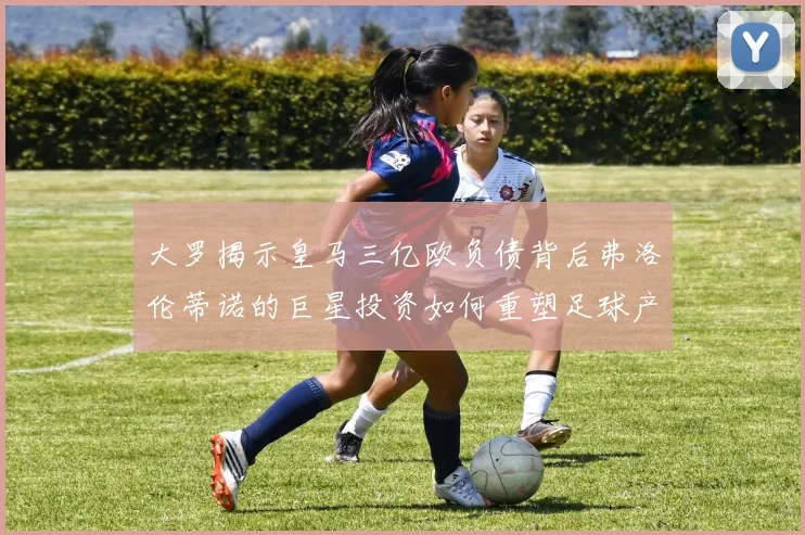 大罗揭示皇马三亿欧负债背后弗洛伦蒂诺的巨星投资如何重塑足球产业