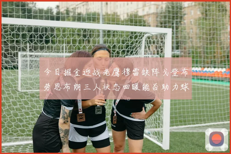 今日掘金迎战老鹰穆雷缺阵戈登布劳恩布朗三人状态回暖能否助力球队取胜