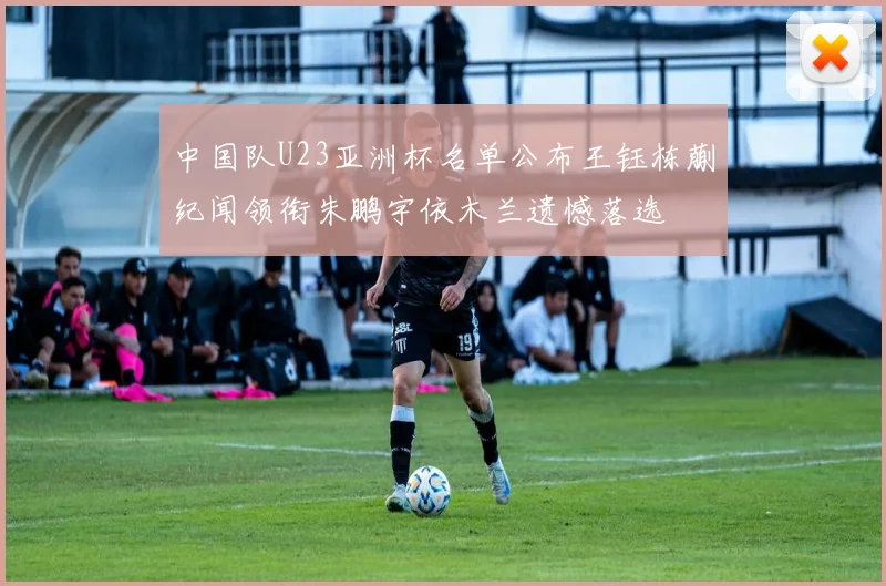 中国队U23亚洲杯名单公布王钰栋蒯纪闻领衔朱鹏宇依木兰遗憾落选