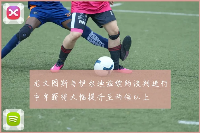 尤文图斯与伊尔迪兹续约谈判进行中年薪将大幅提升至两倍以上