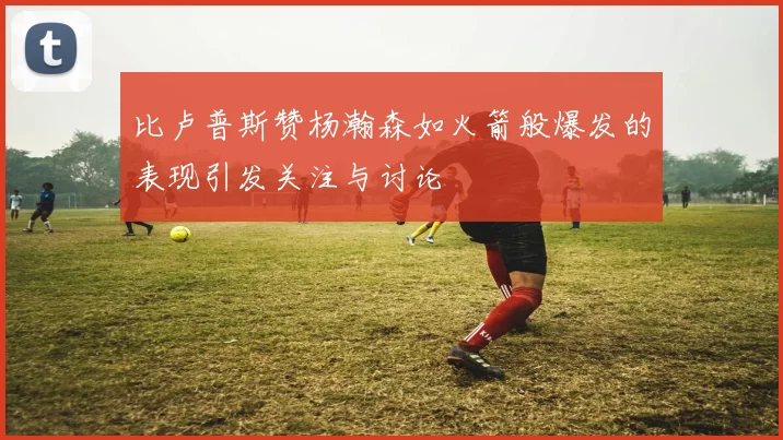 比卢普斯赞杨瀚森如火箭般爆发的表现引发关注与讨论