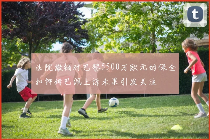 法院撤销对巴黎5500万欧元的保全扣押姆巴佩上诉未果引发关注