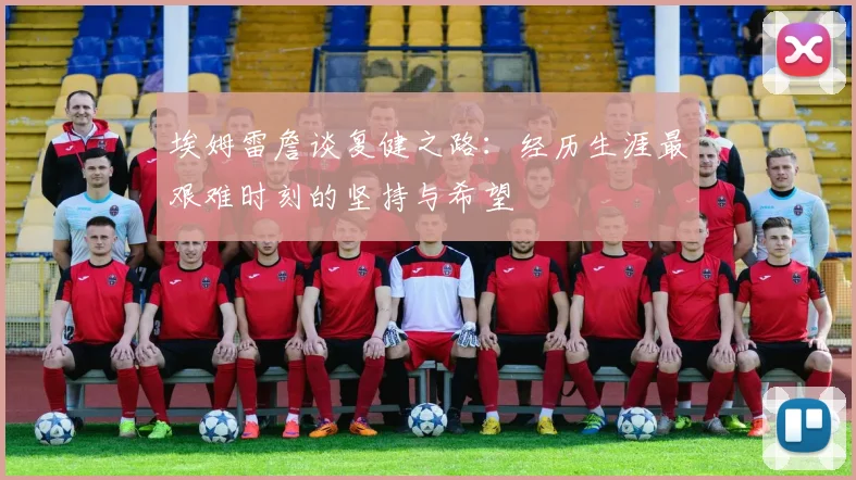 埃姆雷詹谈复健之路：经历生涯最艰难时刻的坚持与希望