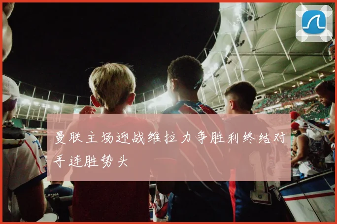 曼联主场迎战维拉力争胜利终结对手连胜势头