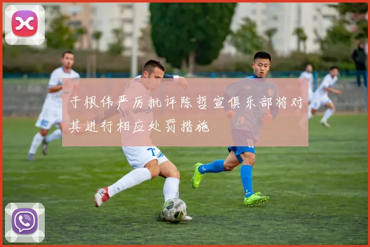 于根伟严厉批评陈哲宣俱乐部将对其进行相应处罚措施