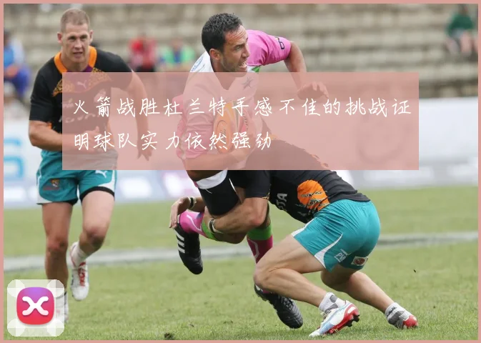 火箭战胜杜兰特手感不佳的挑战证明球队实力依然强劲
