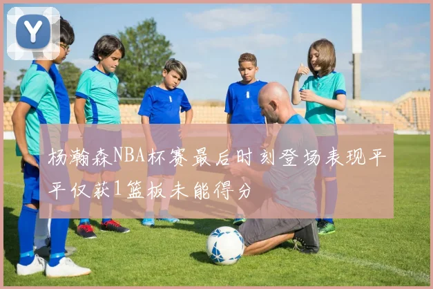 杨瀚森NBA杯赛最后时刻登场表现平平仅获1篮板未能得分