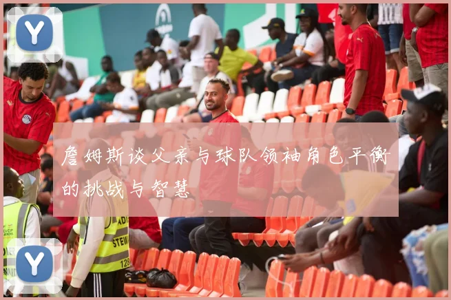 詹姆斯谈父亲与球队领袖角色平衡的挑战与智慧
