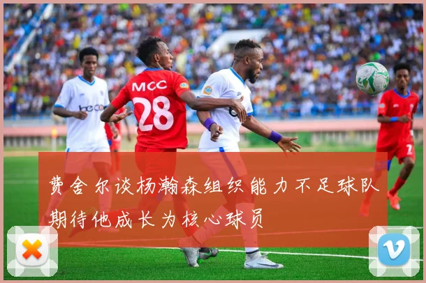 费舍尔谈杨瀚森组织能力不足球队期待他成长为核心球员