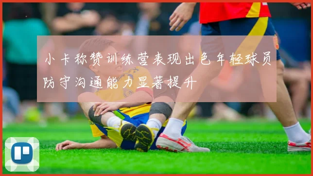 小卡称赞训练营表现出色年轻球员防守沟通能力显著提升