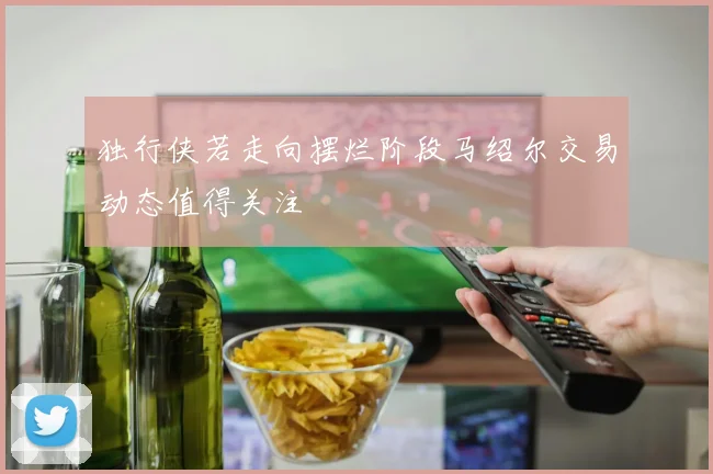 独行侠若走向摆烂阶段马绍尔交易动态值得关注
