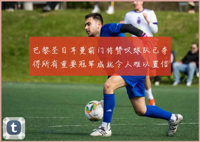 巴黎圣日耳曼前门将赞叹球队已夺得所有重要冠军成就令人难以置信